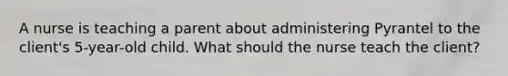 A nurse is teaching a parent about administering Pyrantel to the client's 5-year-old child. What should the nurse teach the client?