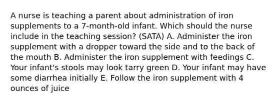 A nurse is teaching a parent about administration of iron supplements to a 7-month-old infant. Which should the nurse include in the teaching session? (SATA) A. Administer the iron supplement with a dropper toward the side and to the back of the mouth B. Administer the iron supplement with feedings C. Your infant's stools may look tarry green D. Your infant may have some diarrhea initially E. Follow the iron supplement with 4 ounces of juice