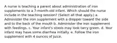 A nurse is teaching a parent about administration of iron supplements to a 7-month-old infant. Which should the nurse include in the teaching session? (Select all that apply.) a. Administer the iron supplement with a dropper toward the side and to the back of the mouth b. Administer the iron supplement with feedings. c. Your infant's stools may look tarry green. d. Your infant may have some diarrhea initially. e. Follow the iron supplement with 4 ounces of juice.