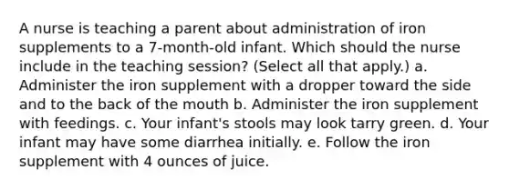 A nurse is teaching a parent about administration of iron supplements to a 7-month-old infant. Which should the nurse include in the teaching session? (Select all that apply.) a. Administer the iron supplement with a dropper toward the side and to the back of the mouth b. Administer the iron supplement with feedings. c. Your infant's stools may look tarry green. d. Your infant may have some diarrhea initially. e. Follow the iron supplement with 4 ounces of juice.