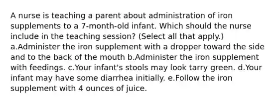 A nurse is teaching a parent about administration of iron supplements to a 7-month-old infant. Which should the nurse include in the teaching session? (Select all that apply.) a.Administer the iron supplement with a dropper toward the side and to the back of the mouth b.Administer the iron supplement with feedings. c.Your infant's stools may look tarry green. d.Your infant may have some diarrhea initially. e.Follow the iron supplement with 4 ounces of juice.