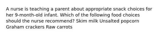 A nurse is teaching a parent about appropriate snack choices for her 9-month-old infant. Which of the following food choices should the nurse recommend? Skim milk Unsalted popcorn Graham crackers Raw carrots