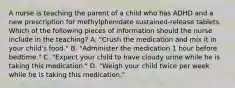 A nurse is teaching the parent of a child who has ADHD and a new prescription for methylphenidate sustained-release tablets. Which of the following pieces of information should the nurse include in the teaching? A. "Crush the medication and mix it in your child's food." B. "Administer the medication 1 hour before bedtime." C. "Expect your child to have cloudy urine while he is taking this medication." D. "Weigh your child twice per week while he is taking this medication."