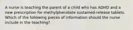 A nurse is teaching the parent of a child who has ADHD and a new prescription for methylphenidate sustained-release tablets. Which of the following pieces of information should the nurse include in the teaching?