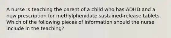 A nurse is teaching the parent of a child who has ADHD and a new prescription for methylphenidate sustained-release tablets. Which of the following pieces of information should the nurse include in the teaching?