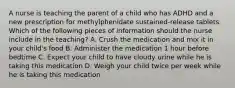 A nurse is teaching the parent of a child who has ADHD and a new prescription for methylphenidate sustained-release tablets. Which of the following pieces of information should the nurse include in the teaching? A. Crush the medication and mix it in your child's food B. Administer the medication 1 hour before bedtime C. Expect your child to have cloudy urine while he is taking this medication D. Weigh your child twice per week while he is taking this medication