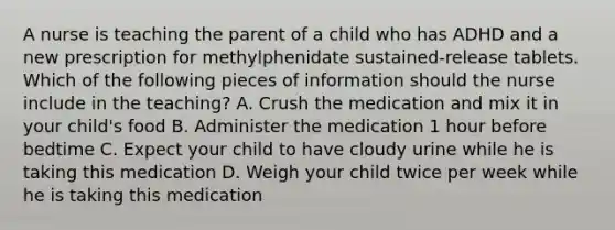 A nurse is teaching the parent of a child who has ADHD and a new prescription for methylphenidate sustained-release tablets. Which of the following pieces of information should the nurse include in the teaching? A. Crush the medication and mix it in your child's food B. Administer the medication 1 hour before bedtime C. Expect your child to have cloudy urine while he is taking this medication D. Weigh your child twice per week while he is taking this medication