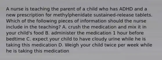 A nurse is teaching the parent of a child who has ADHD and a new prescription for methylphenidate sustained-release tablets. Which of the following pieces of information should the nurse include in the teaching? A. crush the medication and mix it in your child's food B. administer the medication 1 hour before bedtime C. expect your child to have cloudy urine while he is taking this medication D. Weigh your child twice per week while he is taking this medication