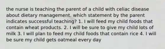 the nurse is teaching the parent of a child with celiac disease about dietary management. which statement by the parent indicates successful teaching? 1. I will feed my child foods that contain wheat products. 2. I will be sure to give my child lots of milk 3. I will plan to feed my child foods that contain rice 4. I will be sure my child gets oatmeal every day