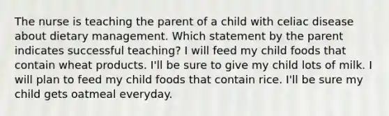 The nurse is teaching the parent of a child with celiac disease about dietary management. Which statement by the parent indicates successful teaching? I will feed my child foods that contain wheat products. I'll be sure to give my child lots of milk. I will plan to feed my child foods that contain rice. I'll be sure my child gets oatmeal everyday.