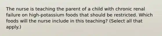 The nurse is teaching the parent of a child with chronic renal failure on high-potassium foods that should be restricted. Which foods will the nurse include in this teaching? (Select all that apply.)