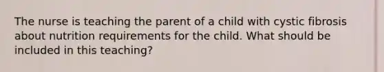 The nurse is teaching the parent of a child with cystic fibrosis about nutrition requirements for the child. What should be included in this teaching?