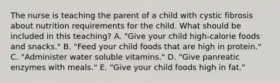 The nurse is teaching the parent of a child with cystic fibrosis about nutrition requirements for the child. What should be included in this teaching? A. "Give your child high-calorie foods and snacks." B. "Feed your child foods that are high in protein." C. "Administer water soluble vitamins." D. "Give panreatic enzymes with meals." E. "Give your child foods high in fat."