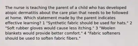 The nurse is teaching the parent of a child who has developed atopic dermatitis about the care plan that needs to be followed at home. Which statement made by the parent indicates effective learning? 1 "Synthetic fabric should be used for hats." 2 "Soft rubber gloves would cause less itching." 3 "Woolen blankets would provide better comfort." 4 "Fabric softeners should be used to soften fabric fibers."