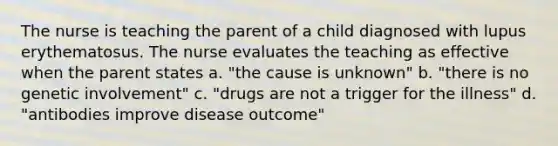 The nurse is teaching the parent of a child diagnosed with lupus erythematosus. The nurse evaluates the teaching as effective when the parent states a. "the cause is unknown" b. "there is no genetic involvement" c. "drugs are not a trigger for the illness" d. "antibodies improve disease outcome"