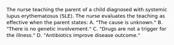 The nurse teaching the parent of a child diagnosed with systemic lupus erythematosus (SLE). The nurse evaluates the teaching as effective when the parent states: A. "The cause is unknown." B. "There is no genetic involvement." C. "Drugs are not a trigger for the illness." D. "Antibiotics improve disease outcome."