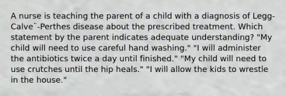 A nurse is teaching the parent of a child with a diagnosis of Legg-Calve¨-Perthes disease about the prescribed treatment. Which statement by the parent indicates adequate understanding? "My child will need to use careful hand washing." "I will administer the antibiotics twice a day until finished." "My child will need to use crutches until the hip heals." "I will allow the kids to wrestle in the house."