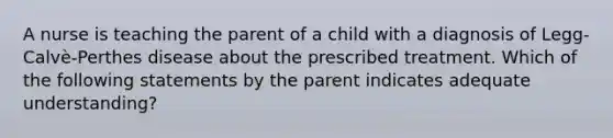 A nurse is teaching the parent of a child with a diagnosis of Legg-Calvè-Perthes disease about the prescribed treatment. Which of the following statements by the parent indicates adequate understanding?