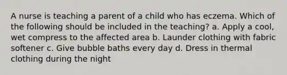 A nurse is teaching a parent of a child who has eczema. Which of the following should be included in the teaching? a. Apply a cool, wet compress to the affected area b. Launder clothing with fabric softener c. Give bubble baths every day d. Dress in thermal clothing during the night