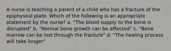 A nurse is teaching a parent of a child who has a fracture of the epiphyseal plate. Which of the following is an appropriate statement by the nurse? a. "The blood supply to the bone is disrupted" b. "Normal bone growth can be affected" c. "Bone marrow can be lost through the fracture" d. "The healing process will take longer"