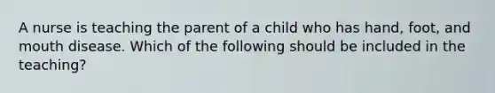 A nurse is teaching the parent of a child who has hand, foot, and mouth disease. Which of the following should be included in the teaching?