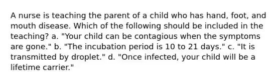 A nurse is teaching the parent of a child who has hand, foot, and mouth disease. Which of the following should be included in the teaching? a. "Your child can be contagious when the symptoms are gone." b. "The incubation period is 10 to 21 days." c. "It is transmitted by droplet." d. "Once infected, your child will be a lifetime carrier."