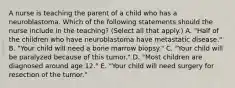 A nurse is teaching the parent of a child who has a neuroblastoma. Which of the following statements should the nurse include in the teaching? (Select all that apply.) A. "Half of the children who have neuroblastoma have metastatic disease." B. "Your child will need a bone marrow biopsy." C. "Your child will be paralyzed because of this tumor." D. "Most children are diagnosed around age 12." E. "Your child will need surgery for resection of the tumor."