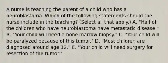 A nurse is teaching the parent of a child who has a neuroblastoma. Which of the following statements should the nurse include in the teaching? (Select all that apply.) A. "Half of the children who have neuroblastoma have metastatic disease." B. "Your child will need a bone marrow biopsy." C. "Your child will be paralyzed because of this tumor." D. "Most children are diagnosed around age 12." E. "Your child will need surgery for resection of the tumor."