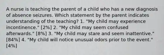 A nurse is teaching the parent of a child who has a new diagnosis of absence seizures. Which statement by the parent indicates understanding of the teaching? 1. "My child may experience incontinence." [2%] 2. "My child may seem confused afterwards." [8%] 3. "My child may stare and seem inattentive." [84%] 4. "My child will notice unusual odors prior to the event." [4%]