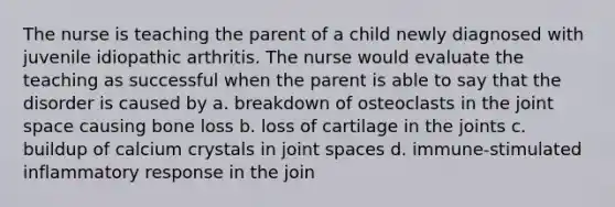 The nurse is teaching the parent of a child newly diagnosed with juvenile idiopathic arthritis. The nurse would evaluate the teaching as successful when the parent is able to say that the disorder is caused by a. breakdown of osteoclasts in the joint space causing bone loss b. loss of cartilage in the joints c. buildup of calcium crystals in joint spaces d. immune-stimulated inflammatory response in the join