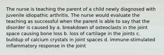 The nurse is teaching the parent of a child newly diagnosed with juvenile idiopathic arthritis. The nurse would evaluate the teaching as successful when the parent is able to say that the disorder is caused by a. breakdown of osteoclasts in the joint space causing bone loss b. loss of cartilage in the joints c. buildup of calcium crystals in joint spaces d. immune-stimulated inflammatory response in the joint