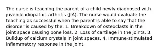 The nurse is teaching the parent of a child newly diagnosed with juvenile idiopathic arthritis (JIA). The nurse would evaluate the teaching as successful when the parent is able to say that the disorder is caused by the: 1. Breakdown of osteoclasts in the joint space causing bone loss. 2. Loss of cartilage in the joints. 3. Buildup of calcium crystals in joint spaces. 4. Immune-stimulated inflammatory response in the joint.