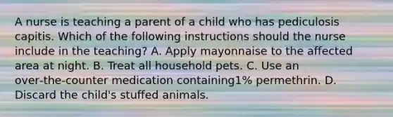 A nurse is teaching a parent of a child who has pediculosis capitis. Which of the following instructions should the nurse include in the teaching? A. Apply mayonnaise to the affected area at night. B. Treat all household pets. C. Use an over‑the‑counter medication containing1% permethrin. D. Discard the child's stuffed animals.