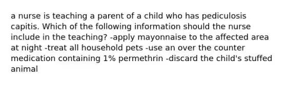 a nurse is teaching a parent of a child who has pediculosis capitis. Which of the following information should the nurse include in the teaching? -apply mayonnaise to the affected area at night -treat all household pets -use an over the counter medication containing 1% permethrin -discard the child's stuffed animal