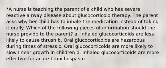 *A nurse is teaching the parent of a child who has severe reactive airway disease about glucocorticoid therapy. The parent asks why her child has to inhale the medication instead of taking it orally. Which of the following pieces of information should the nurse provide to the parent? a. Inhaled glucocorticoids are less likely to cause thrush b. Oral glucocorticoids are hazardous during times of stress c. Oral glucocorticoids are more likely to slow linear growth in children d. Inhaled glucocorticoids are more effective for acute bronchospasm