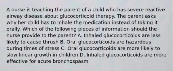 A nurse is teaching the parent of a child who has severe reactive airway disease about glucocorticoid therapy. The parent asks why her child has to inhale the medication instead of taking it orally. Which of the following pieces of information should the nurse provide to the parent? A. Inhaled glucocorticoids are less likely to cause thrush B. Oral glucocorticoids are hazardous during times of stress C. Oral glucocorticoids are more likely to slow linear growth in children D. Inhaled glucocorticoids are more effective for acute bronchospasm