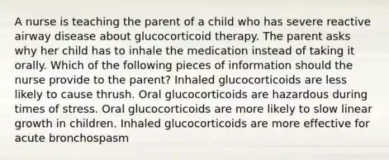 A nurse is teaching the parent of a child who has severe reactive airway disease about glucocorticoid therapy. The parent asks why her child has to inhale the medication instead of taking it orally. Which of the following pieces of information should the nurse provide to the parent? Inhaled glucocorticoids are less likely to cause thrush. Oral glucocorticoids are hazardous during times of stress. Oral glucocorticoids are more likely to slow linear growth in children. Inhaled glucocorticoids are more effective for acute bronchospasm