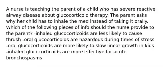 A nurse is teaching the parent of a child who has severe reactive airway disease about glucocorticoid therapy. The parent asks why her child has to inhale the med instead of taking it orally. Which of the following pieces of info should the nurse provide to the parent? -inhaled glucocorticoids are less likely to cause thrush -oral glucocorticoids are hazardous during times of stress -oral glucocorticoids are more likely to slow linear growth in kids -inhaled glucocorticoids are more effective for acute bronchospasms