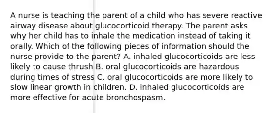 A nurse is teaching the parent of a child who has severe reactive airway disease about glucocorticoid therapy. The parent asks why her child has to inhale the medication instead of taking it orally. Which of the following pieces of information should the nurse provide to the parent? A. inhaled glucocorticoids are less likely to cause thrush B. oral glucocorticoids are hazardous during times of stress C. oral glucocorticoids are more likely to slow linear growth in children. D. inhaled glucocorticoids are more effective for acute bronchospasm.