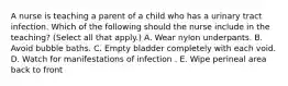 A nurse is teaching a parent of a child who has a urinary tract infection. Which of the following should the nurse include in the teaching? (Select all that apply.) A. Wear nylon underpants. B. Avoid bubble baths. C. Empty bladder completely with each void. D. Watch for manifestations of infection . E. Wipe perineal area back to front