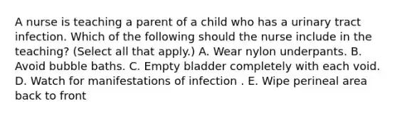 A nurse is teaching a parent of a child who has a urinary tract infection. Which of the following should the nurse include in the teaching? (Select all that apply.) A. Wear nylon underpants. B. Avoid bubble baths. C. Empty bladder completely with each void. D. Watch for manifestations of infection . E. Wipe perineal area back to front