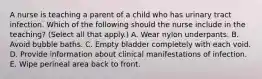 A nurse is teaching a parent of a child who has urinary tract infection. Which of the following should the nurse include in the teaching? (Select all that apply.) A. Wear nylon underpants. B. Avoid bubble baths. C. Empty bladder completely with each void. D. Provide information about clinical manifestations of infection. E. Wipe perineal area back to front.