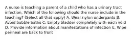 A nurse is teaching a parent of a child who has a urinary tract infection. Which of the following should the nurse include in the teaching? (Select all that apply) A. Wear nylon underpants B. Avoid bubble baths C. Empty bladder completely with each void D. Provide information about manifestations of infection E. Wipe perineal are back to front