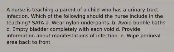 A nurse is teaching a parent of a child who has a urinary tract infection. Which of the following should the nurse include in the teaching? SATA a. Wear nylon underpants. b. Avoid bubble baths c. Empty bladder completely with each void d. Provide information about manifestations of infection. e. Wipe perineal area back to front