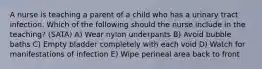 A nurse is teaching a parent of a child who has a urinary tract infection. Which of the following should the nurse include in the teaching? (SATA) A) Wear nylon underpants B) Avoid bubble baths C) Empty bladder completely with each void D) Watch for manifestations of infection E) Wipe perineal area back to front