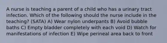 A nurse is teaching a parent of a child who has a urinary tract infection. Which of the following should the nurse include in the teaching? (SATA) A) Wear nylon underpants B) Avoid bubble baths C) Empty bladder completely with each void D) Watch for manifestations of infection E) Wipe perineal area back to front