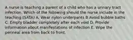 A nurse is teaching a parent of a child who has a urinary tract infection. Which of the following should the nurse include in the teaching (SATA) A. Wear nylon underpants B Avoid bubble baths C. Empty bladder completely after each void D. Provide information about manifestations of infection E. Wipe the perineal area from back to front.