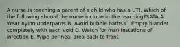 A nurse is teaching a parent of a child who has a UTI. Which of the following should the nurse include in the teaching?SATA A. Wear nylon underpants B. Avoid bubble baths C. Empty bladder completely with each void D. Watch for manifestations of infection E. Wipe perineal area back to front