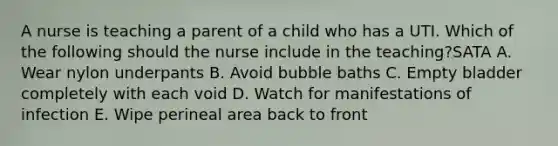 A nurse is teaching a parent of a child who has a UTI. Which of the following should the nurse include in the teaching?SATA A. Wear nylon underpants B. Avoid bubble baths C. Empty bladder completely with each void D. Watch for manifestations of infection E. Wipe perineal area back to front