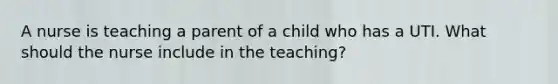 A nurse is teaching a parent of a child who has a UTI. What should the nurse include in the teaching?